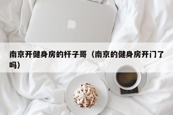 南京开健身房的杆子哥（南京的健身房开门了吗）