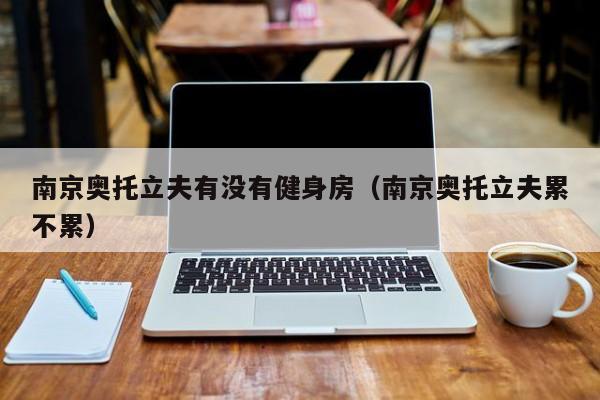 南京奥托立夫有没有健身房（南京奥托立夫累不累）