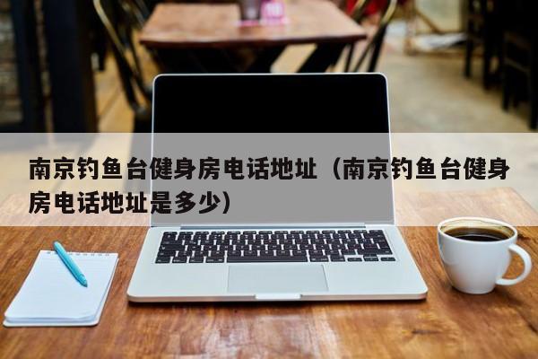 南京钓鱼台健身房电话地址（南京钓鱼台健身房电话地址是多少）